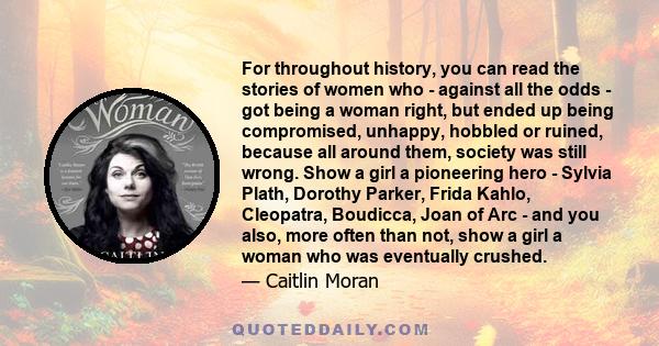 For throughout history, you can read the stories of women who - against all the odds - got being a woman right, but ended up being compromised, unhappy, hobbled or ruined, because all around them, society was still