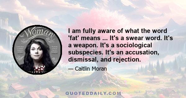 I am fully aware of what the word 'fat' means ... It's a swear word. It's a weapon. It's a sociological subspecies. It's an accusation, dismissal, and rejection.