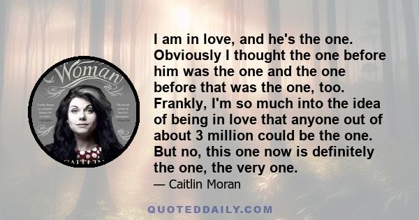 I am in love, and he's the one. Obviously I thought the one before him was the one and the one before that was the one, too. Frankly, I'm so much into the idea of being in love that anyone out of about 3 million could