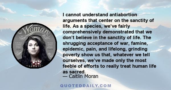 I cannot understand antiabortion arguments that center on the sanctity of life. As a species, we’ve fairly comprehensively demonstrated that we don’t believe in the sanctity of life. The shrugging acceptance of war,