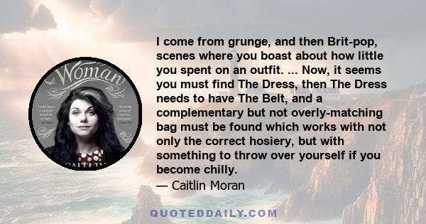 I come from grunge, and then Brit-pop, scenes where you boast about how little you spent on an outfit. ... Now, it seems you must find The Dress, then The Dress needs to have The Belt, and a complementary but not