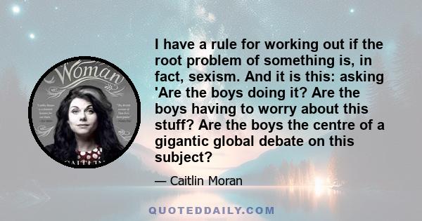 I have a rule for working out if the root problem of something is, in fact, sexism. And it is this: asking 'Are the boys doing it? Are the boys having to worry about this stuff? Are the boys the centre of a gigantic