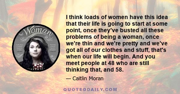 I think loads of women have this idea that their life is going to start at some point, once they've busted all these problems of being a woman, once we're thin and we're pretty and we've got all of our clothes and