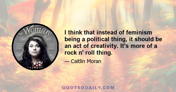 I think that instead of feminism being a political thing, it should be an act of creativity. It's more of a rock n' roll thing.