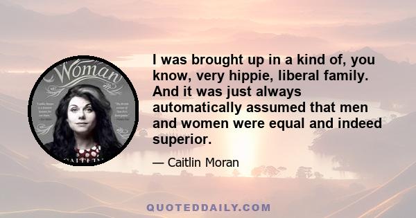 I was brought up in a kind of, you know, very hippie, liberal family. And it was just always automatically assumed that men and women were equal and indeed superior.