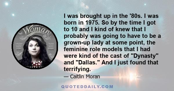 I was brought up in the '80s. I was born in 1975. So by the time I got to 10 and I kind of knew that I probably was going to have to be a grown-up lady at some point, the feminine role models that I had were kind of the 