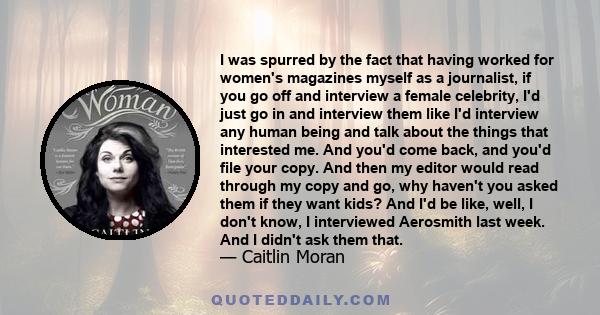 I was spurred by the fact that having worked for women's magazines myself as a journalist, if you go off and interview a female celebrity, I'd just go in and interview them like I'd interview any human being and talk