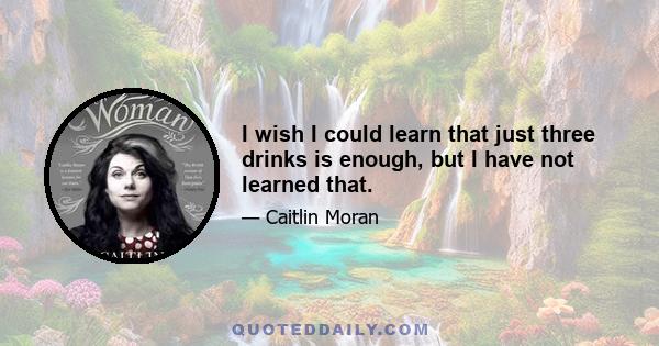 I wish I could learn that just three drinks is enough, but I have not learned that.