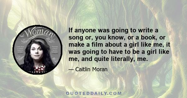 If anyone was going to write a song or, you know, or a book, or make a film about a girl like me, it was going to have to be a girl like me, and quite literally, me.