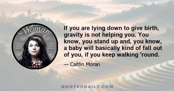If you are lying down to give birth, gravity is not helping you. You know, you stand up and, you know, a baby will basically kind of fall out of you, if you keep walking 'round.