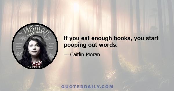 If you eat enough books, you start pooping out words.