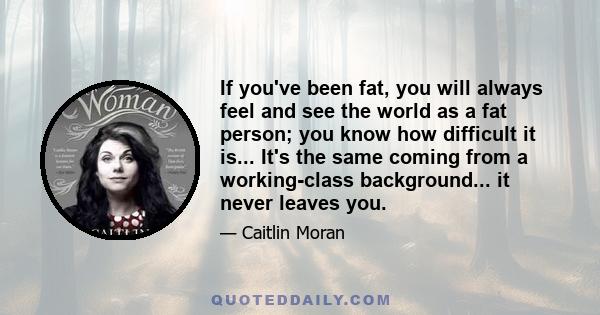 If you've been fat, you will always feel and see the world as a fat person; you know how difficult it is... It's the same coming from a working-class background... it never leaves you.