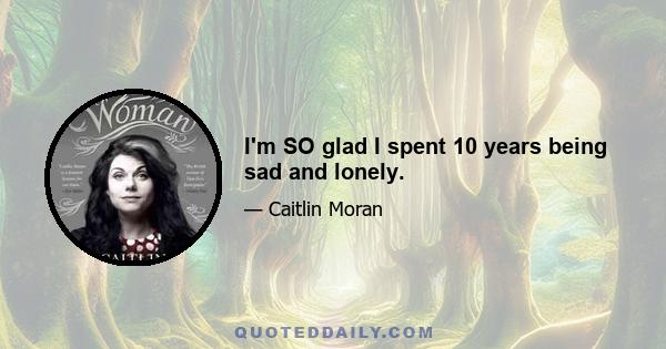 I'm SO glad I spent 10 years being sad and lonely.