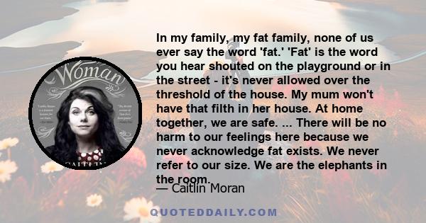 In my family, my fat family, none of us ever say the word 'fat.' 'Fat' is the word you hear shouted on the playground or in the street - it's never allowed over the threshold of the house. My mum won't have that filth