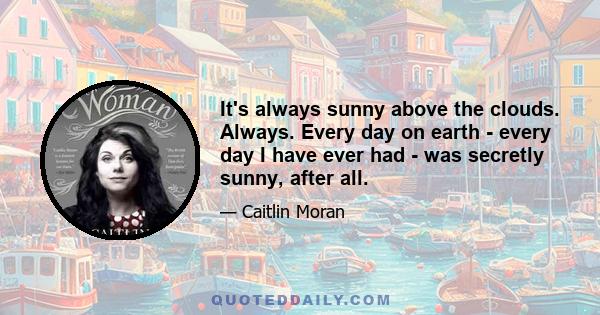 It's always sunny above the clouds. Always. Every day on earth - every day I have ever had - was secretly sunny, after all.