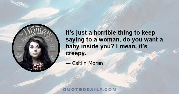 It's just a horrible thing to keep saying to a woman, do you want a baby inside you? I mean, it's creepy.