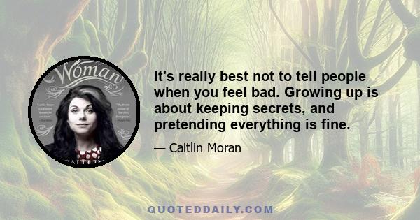 It's really best not to tell people when you feel bad. Growing up is about keeping secrets, and pretending everything is fine.