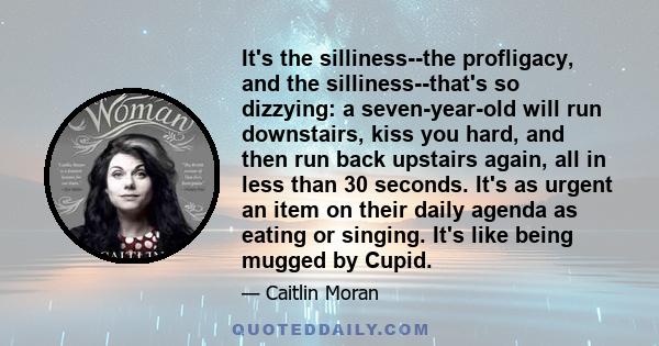 It's the silliness--the profligacy, and the silliness--that's so dizzying: a seven-year-old will run downstairs, kiss you hard, and then run back upstairs again, all in less than 30 seconds. It's as urgent an item on