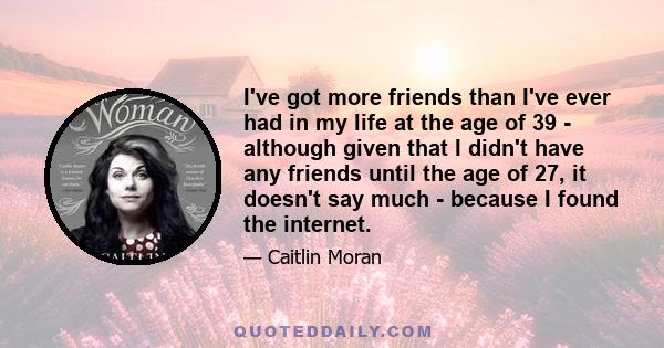 I've got more friends than I've ever had in my life at the age of 39 - although given that I didn't have any friends until the age of 27, it doesn't say much - because I found the internet.