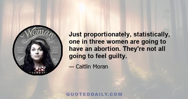 Just proportionately, statistically, one in three women are going to have an abortion. They're not all going to feel guilty.