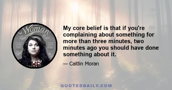 My core belief is that if you're complaining about something for more than three minutes, two minutes ago you should have done something about it.