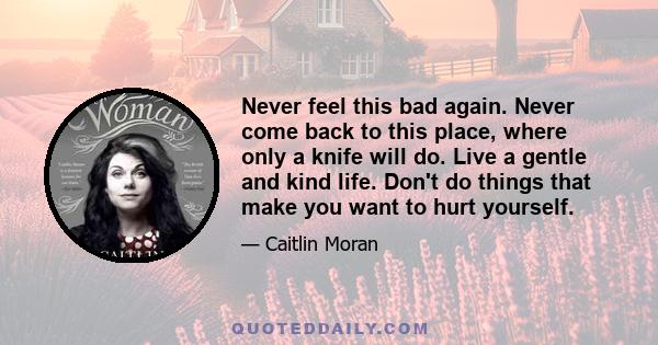 Never feel this bad again. Never come back to this place, where only a knife will do. Live a gentle and kind life. Don't do things that make you want to hurt yourself.