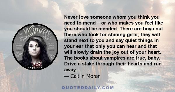 Never love someone whom you think you need to mend – or who makes you feel like you should be mended. There are boys out there who look for shining girls; they will stand next to you and say quiet things in your ear