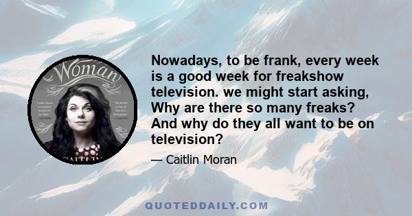 Nowadays, to be frank, every week is a good week for freakshow television. we might start asking, Why are there so many freaks? And why do they all want to be on television?