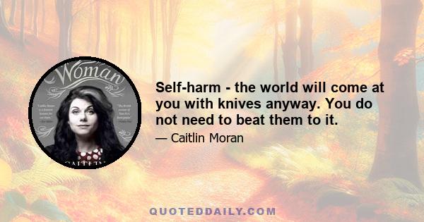 Self-harm - the world will come at you with knives anyway. You do not need to beat them to it.