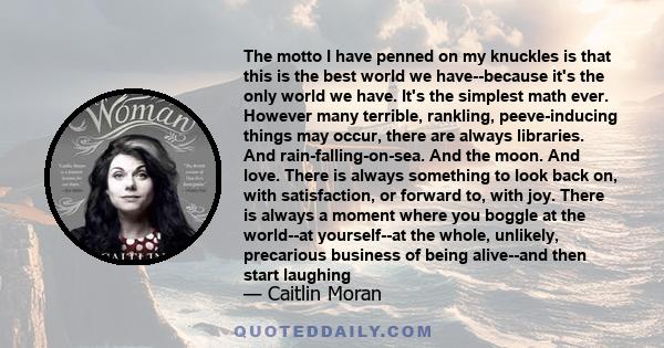 The motto I have penned on my knuckles is that this is the best world we have--because it's the only world we have. It's the simplest math ever. However many terrible, rankling, peeve-inducing things may occur, there