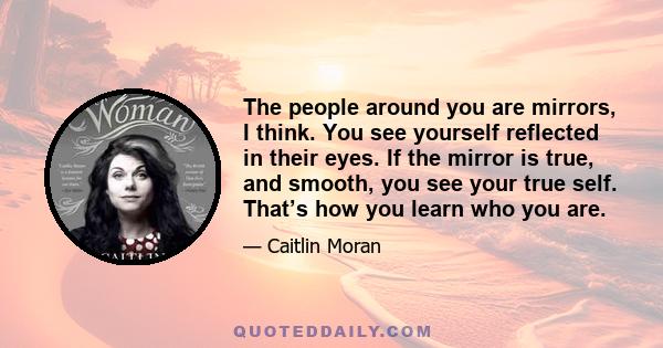 The people around you are mirrors, I think. You see yourself reflected in their eyes. If the mirror is true, and smooth, you see your true self. That’s how you learn who you are.