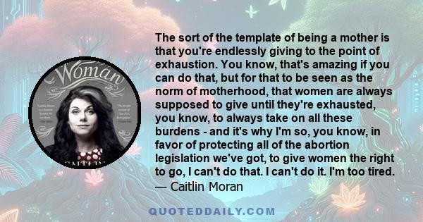 The sort of the template of being a mother is that you're endlessly giving to the point of exhaustion. You know, that's amazing if you can do that, but for that to be seen as the norm of motherhood, that women are