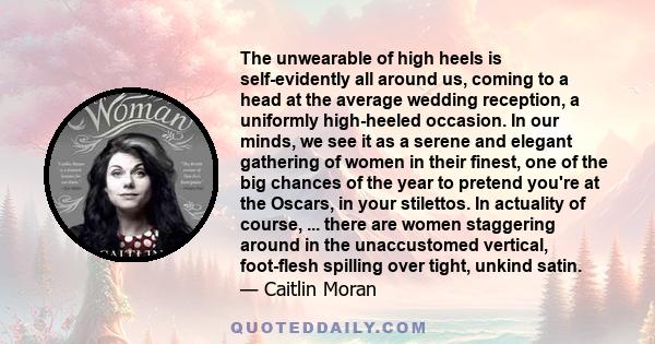 The unwearable of high heels is self-evidently all around us, coming to a head at the average wedding reception, a uniformly high-heeled occasion. In our minds, we see it as a serene and elegant gathering of women in