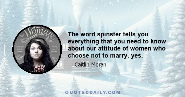 The word spinster tells you everything that you need to know about our attitude of women who choose not to marry, yes.