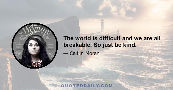 The world is difficult and we are all breakable. So just be kind.