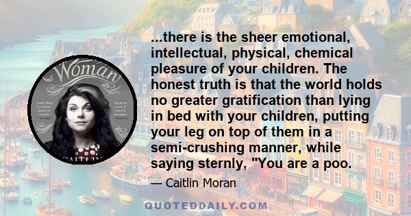 ...there is the sheer emotional, intellectual, physical, chemical pleasure of your children. The honest truth is that the world holds no greater gratification than lying in bed with your children, putting your leg on