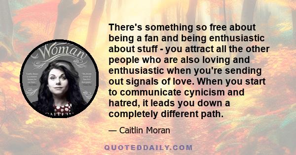 There's something so free about being a fan and being enthusiastic about stuff - you attract all the other people who are also loving and enthusiastic when you're sending out signals of love. When you start to