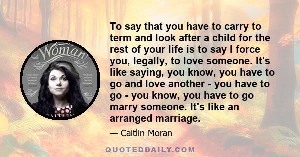 To say that you have to carry to term and look after a child for the rest of your life is to say I force you, legally, to love someone. It's like saying, you know, you have to go and love another - you have to go - you