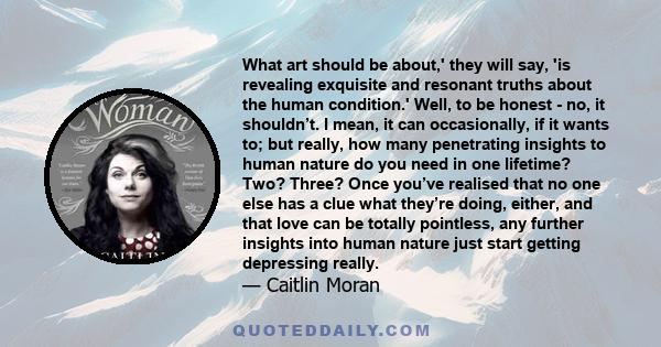 What art should be about,' they will say, 'is revealing exquisite and resonant truths about the human condition.' Well, to be honest - no, it shouldn’t. I mean, it can occasionally, if it wants to; but really, how many