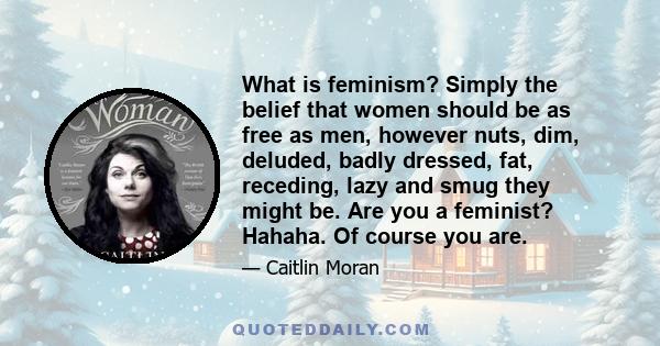 What is feminism? Simply the belief that women should be as free as men, however nuts, dim, deluded, badly dressed, fat, receding, lazy and smug they might be. Are you a feminist? Hahaha. Of course you are.