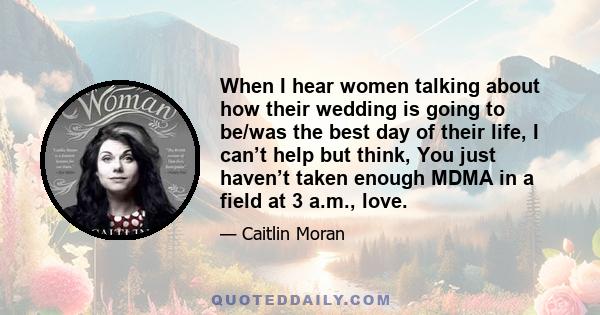 When I hear women talking about how their wedding is going to be/was the best day of their life, I can’t help but think, You just haven’t taken enough MDMA in a field at 3 a.m., love.