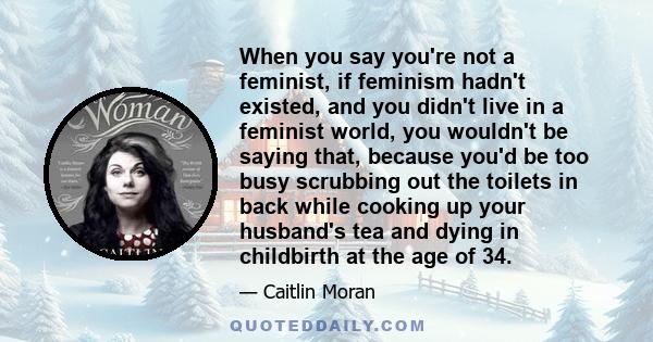 When you say you're not a feminist, if feminism hadn't existed, and you didn't live in a feminist world, you wouldn't be saying that, because you'd be too busy scrubbing out the toilets in back while cooking up your