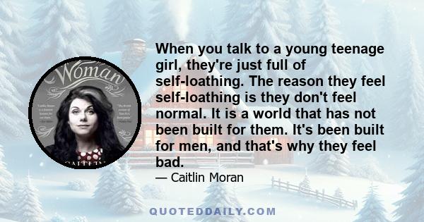 When you talk to a young teenage girl, they're just full of self-loathing. The reason they feel self-loathing is they don't feel normal. It is a world that has not been built for them. It's been built for men, and