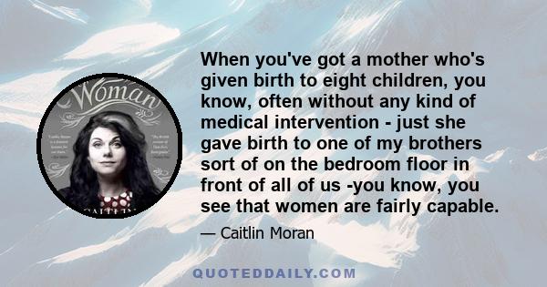 When you've got a mother who's given birth to eight children, you know, often without any kind of medical intervention - just she gave birth to one of my brothers sort of on the bedroom floor in front of all of us -you