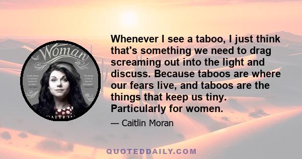 Whenever I see a taboo, I just think that's something we need to drag screaming out into the light and discuss. Because taboos are where our fears live, and taboos are the things that keep us tiny. Particularly for