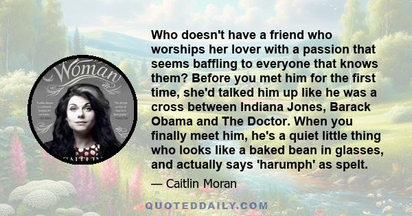 Who doesn't have a friend who worships her lover with a passion that seems baffling to everyone that knows them? Before you met him for the first time, she'd talked him up like he was a cross between Indiana Jones,