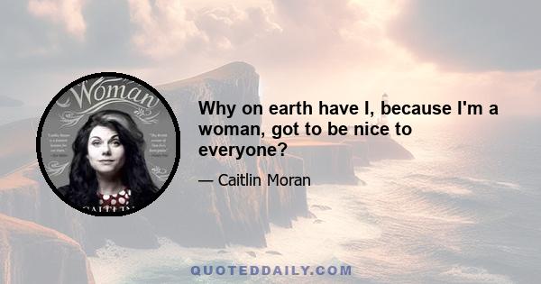 Why on earth have I, because I'm a woman, got to be nice to everyone?