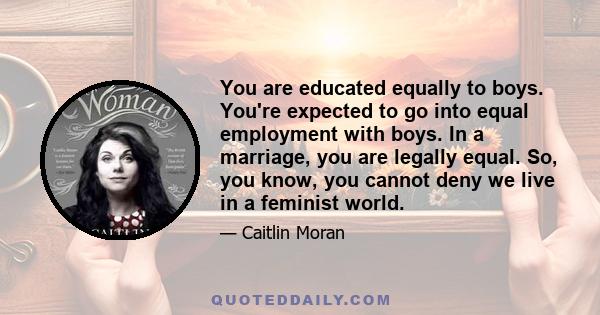 You are educated equally to boys. You're expected to go into equal employment with boys. In a marriage, you are legally equal. So, you know, you cannot deny we live in a feminist world.