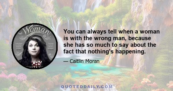 You can always tell when a woman is with the wrong man, because she has so much to say about the fact that nothing's happening.