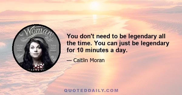 You don't need to be legendary all the time. You can just be legendary for 10 minutes a day.